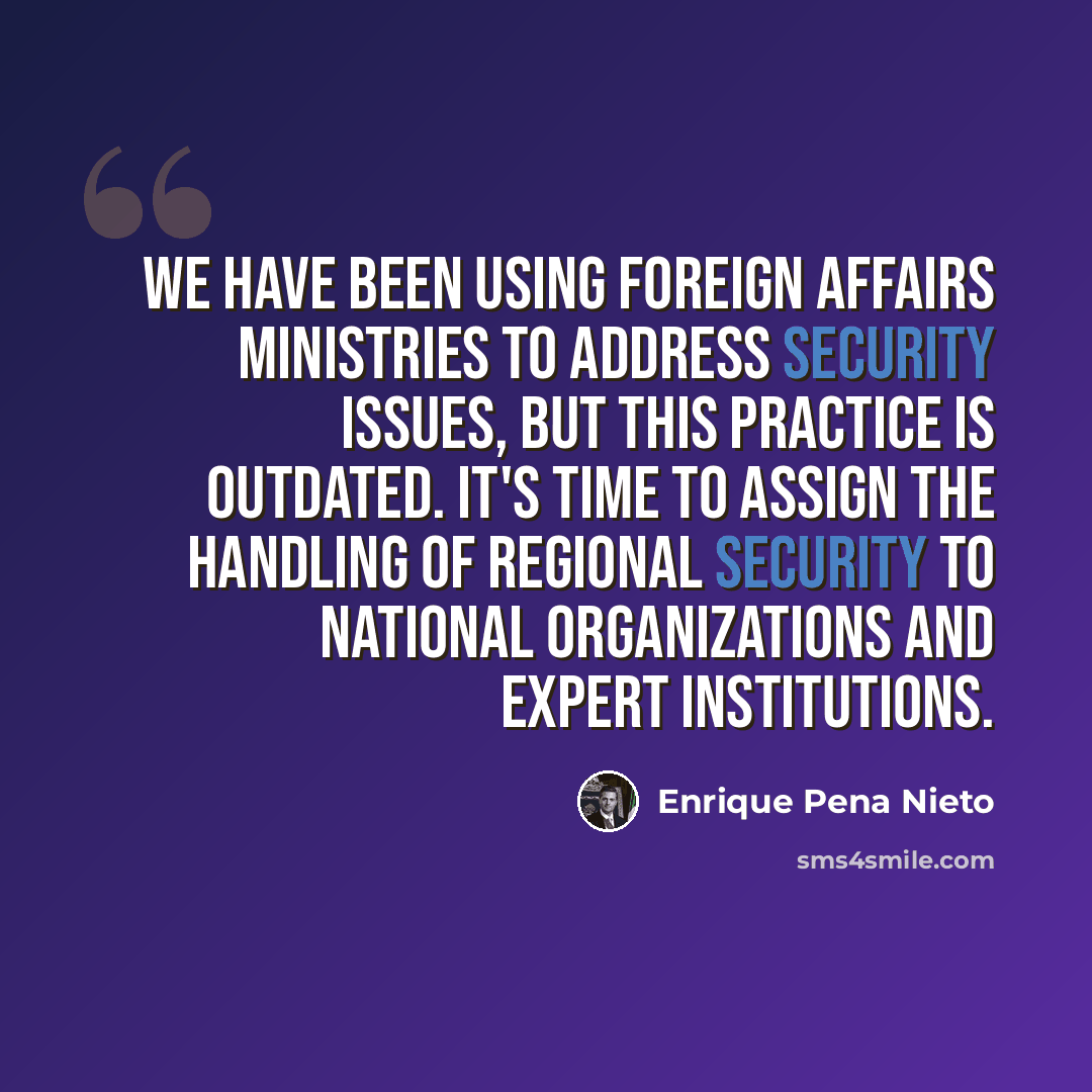 “We have been using foreign affairs ministries to address security issues, but this practice is outdated. It's time to assign the handling of regional security to national organizations and expert institutions.” quote by Enrique Pena Nieto