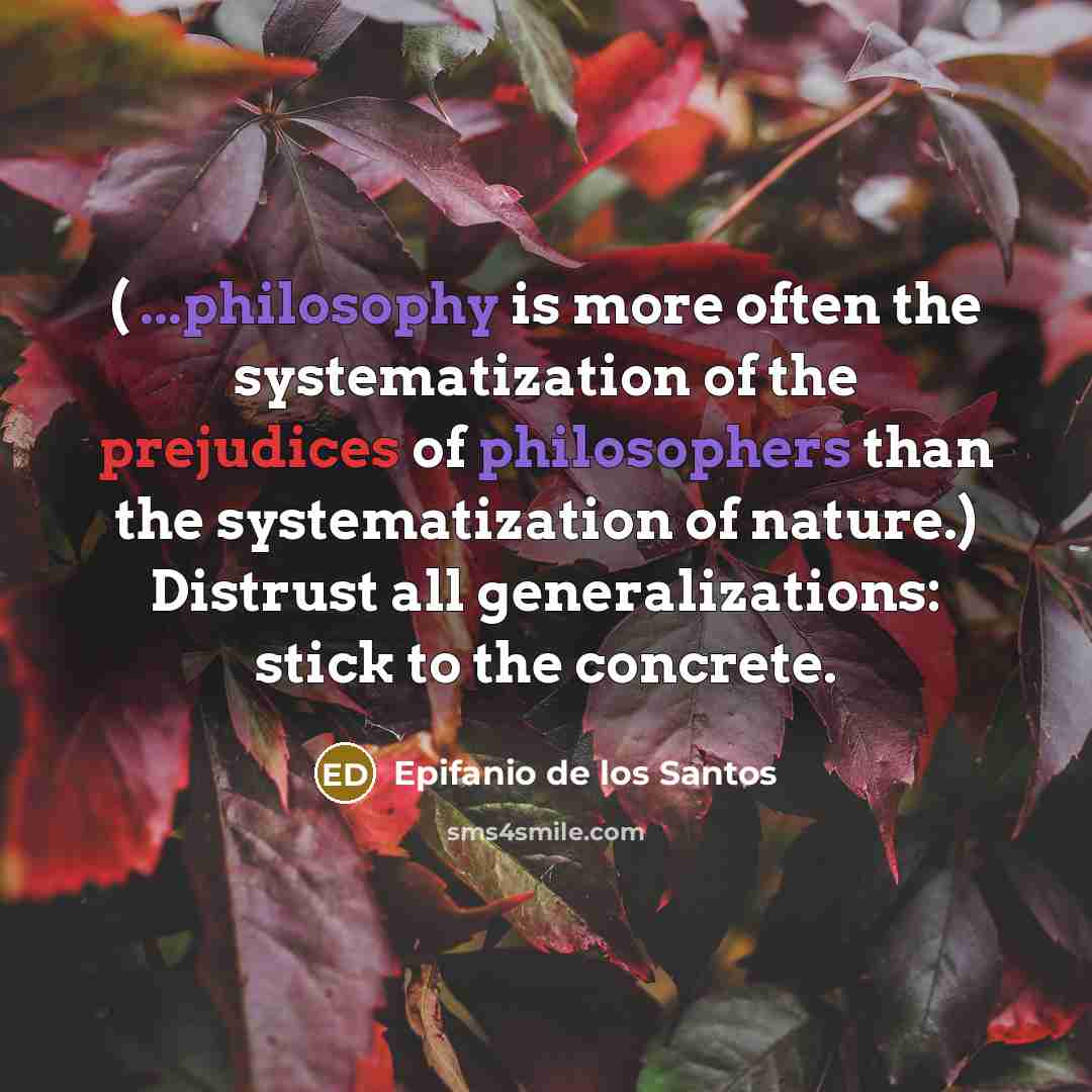 “( ...philosophy is more often the systematization of the prejudices of philosophers than the systematization of nature.) Distrust all generalizations: stick to the concrete.” quote by Epifanio de los Santos