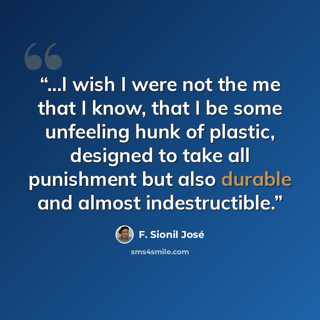 “...I wish I were not the me that I know, that I be some unfeeling hunk of plastic, designed to take all punishment but also durable and almost indestructible.” quote by F. Sionil José