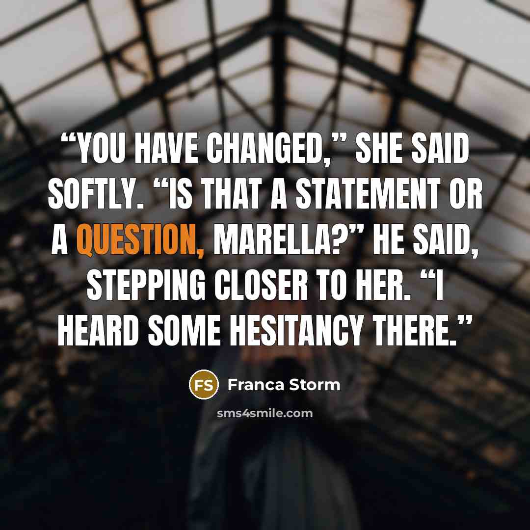 “You have changed,” she said softly. “Is that a statement or a question, Marella?” he said, stepping closer to her. “I heard some hesitancy there.” quote by Franca Storm