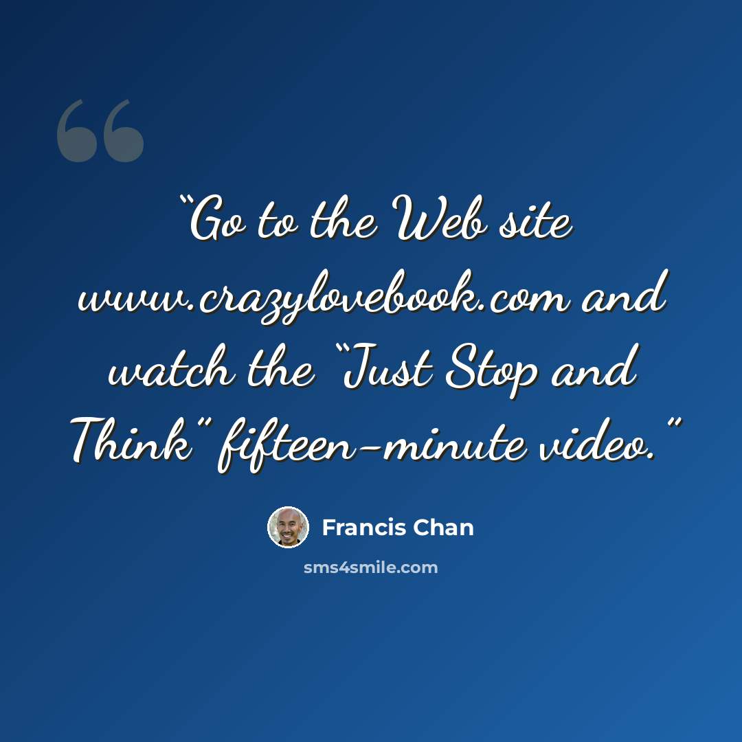 “Go to the Web site www.crazylovebook.com and watch the “Just Stop and Think” fifteen-minute video.” quote by Francis Chan
