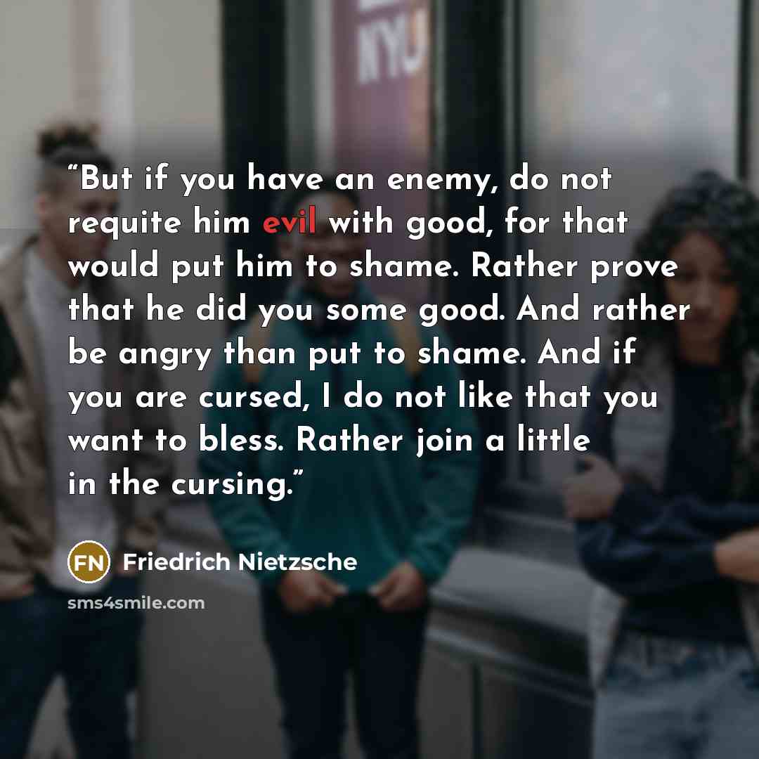 “But if you have an enemy, do not requite him evil with good, for that would put him to shame. Rather prove that he did you some good. And rather be angry than put to shame. And if you are cursed, I do not like that you want to bless. Rather join a little in the cursing.” quote by Friedrich Nietzsche