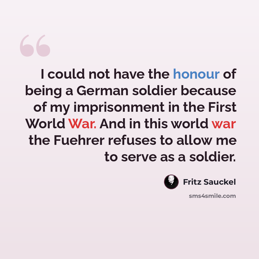 “I could not have the honour of being a German soldier because of my imprisonment in the First World War. And in this world war the Fuehrer refuses to allow me to serve as a soldier.” quote by Fritz Sauckel