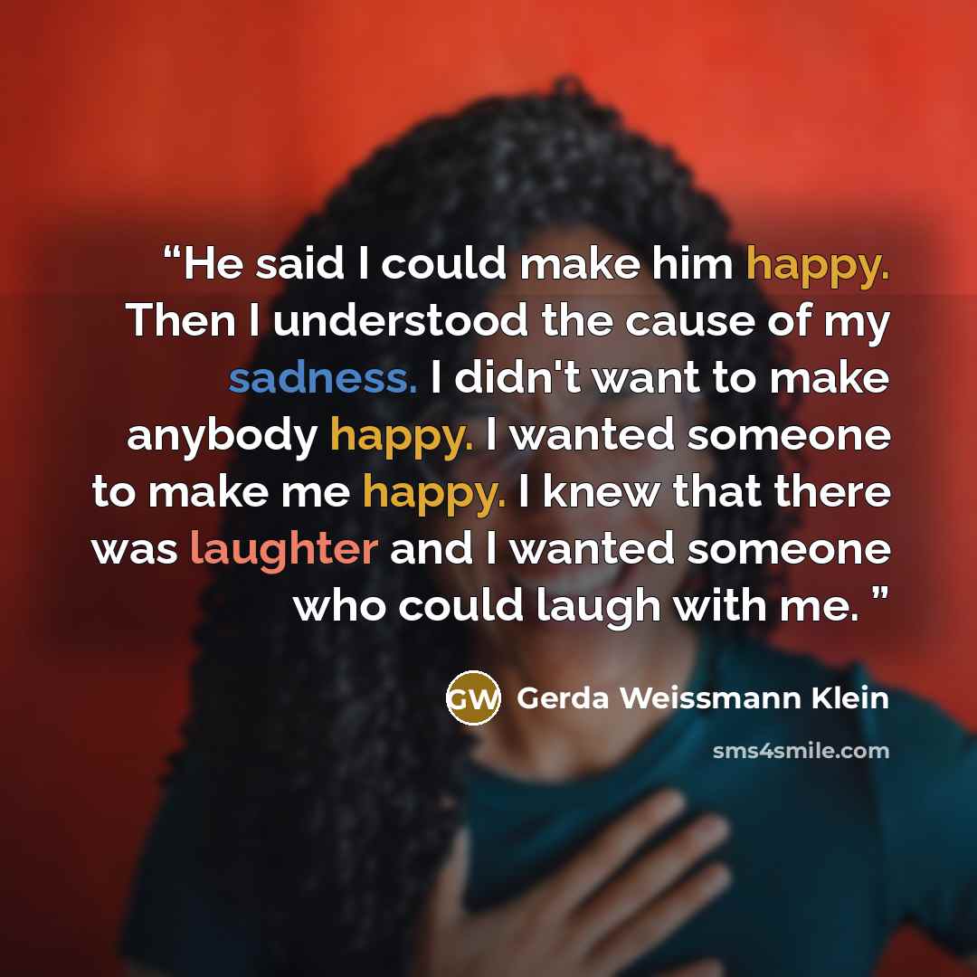 “He said I could make him happy. Then I understood the cause of my sadness. I didn't want to make anybody happy. I wanted someone to make me happy. I knew that there was laughter and I wanted someone who could laugh with me.” quote by Gerda Weissmann Klein