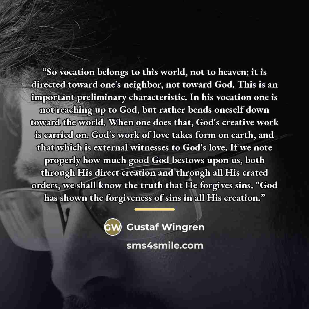“So vocation belongs to this world, not to heaven; it is directed toward one's neighbor, not toward God. This is an important preliminary characteristic. In his vocation one is not reaching up to God, but rather bends oneself down toward the world. When one does that, God's creative work is carried…” quote by Gustaf Wingren