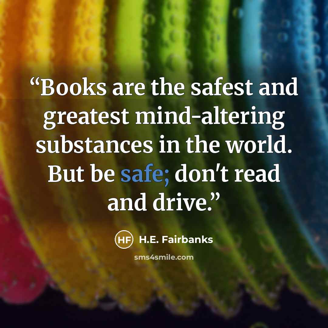 “Books are the safest and greatest mind-altering substances in the world. But be safe; don't read and drive.” quote by H.E. Fairbanks