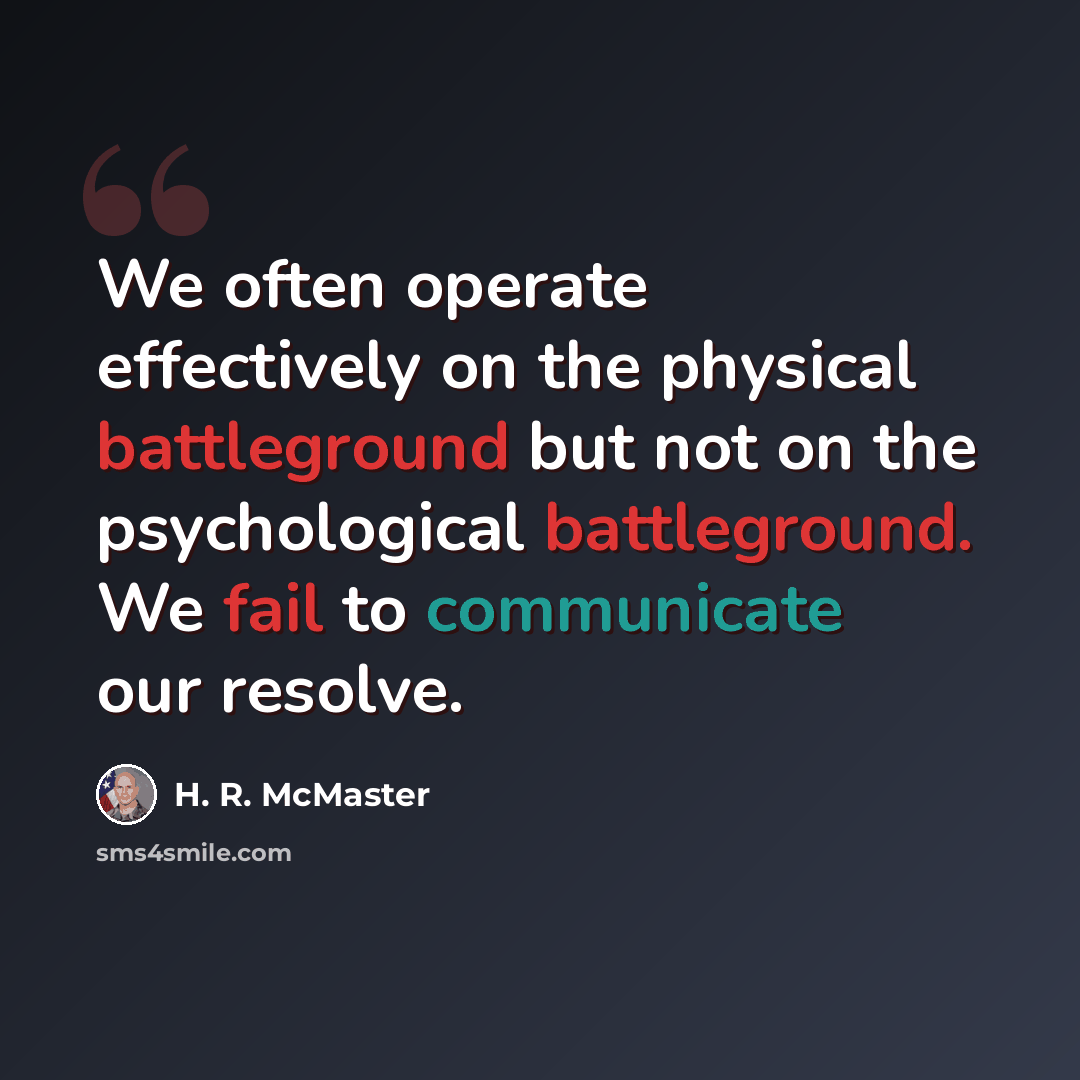 “We often operate effectively on the physical battleground but not on the psychological battleground. We fail to communicate our resolve.” quote by H. R. McMaster