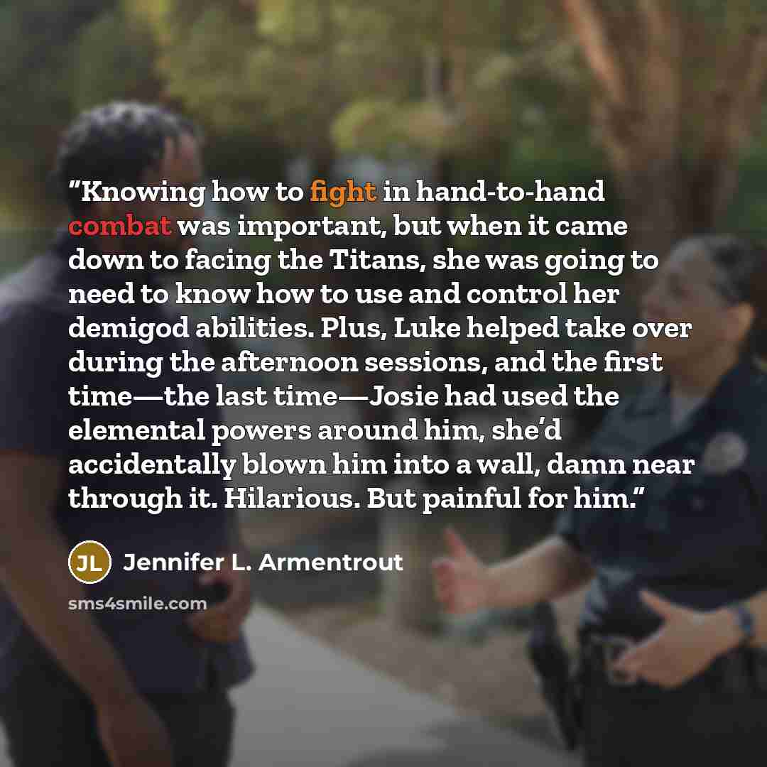 “Knowing how to fight in hand-to-hand combat was important, but when it came down to facing the Titans, she was going to need to know how to use and control her demigod abilities. Plus, Luke helped take over during the afternoon sessions, and the first time—the last time—Josie had used the…” quote by Jennifer L. Armentrout