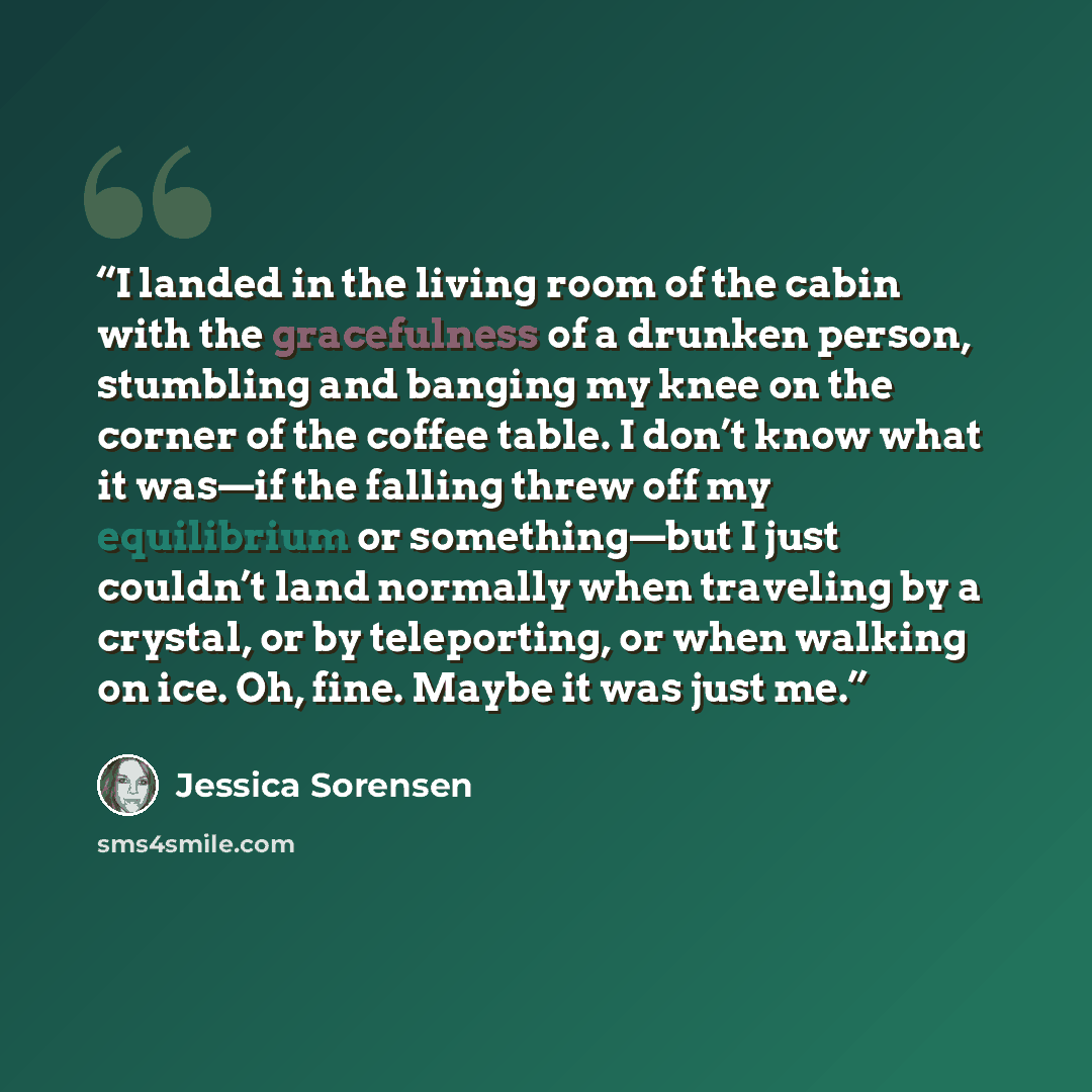 “I landed in the living room of the cabin with the gracefulness of a drunken person, stumbling and banging my knee on the corner of the coffee table. I don’t know what it was—if the falling threw off my equilibrium or something—but I just couldn’t land normally when traveling by a crystal, or by…” quote by Jessica Sorensen
