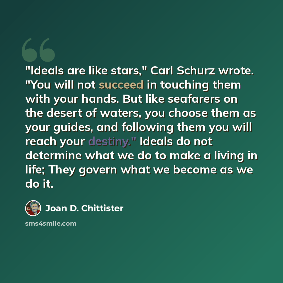 “"Ideals are like stars," Carl Schurz wrote. "You will not succeed in touching them with your hands. But like seafarers on the desert of waters, you choose them as your guides, and following them you will reach your destiny." Ideals do not determine what we do to make a living in life; They govern…” quote by Joan D. Chittister