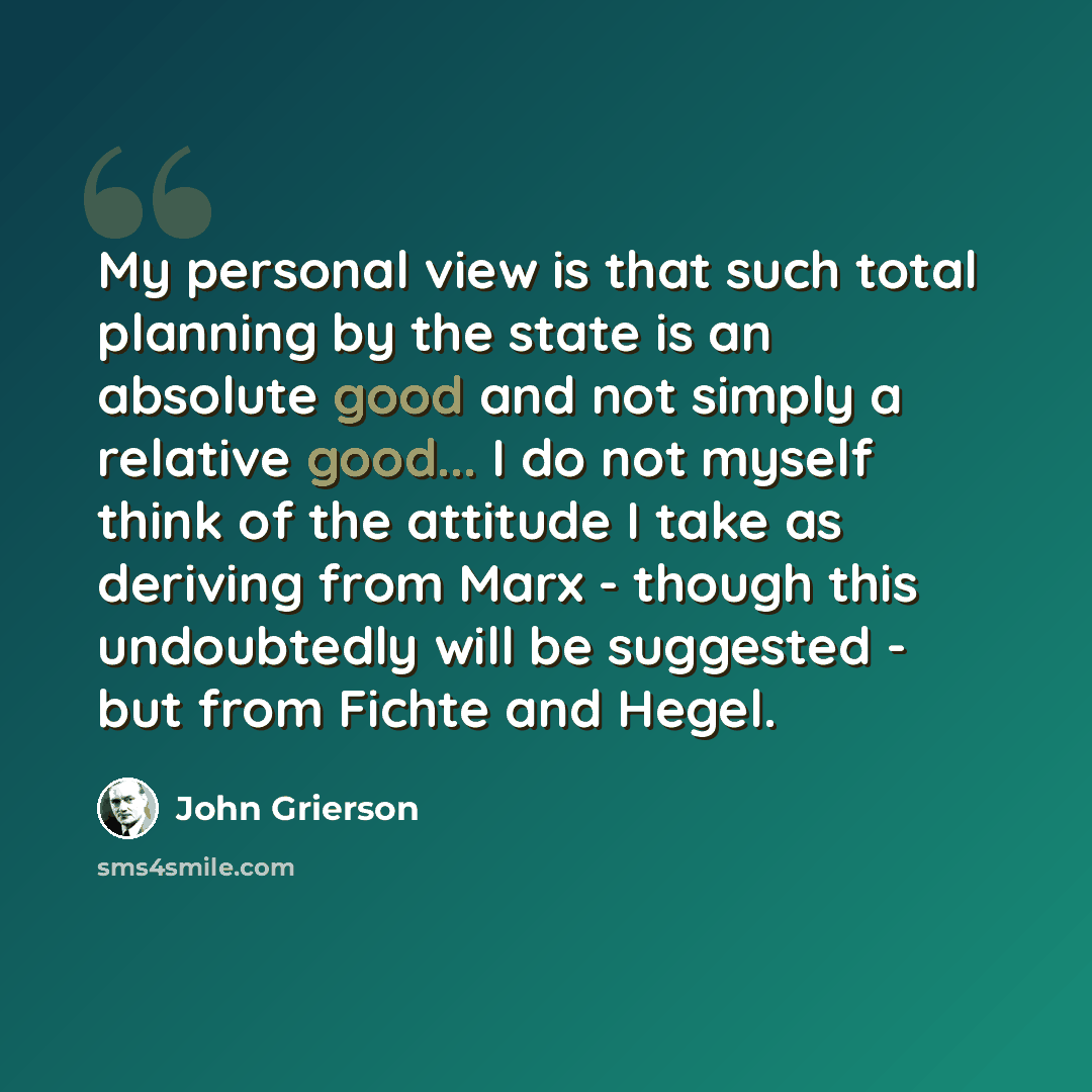 “My personal view is that such total planning by the state is an absolute good and not simply a relative good... I do not myself think of the attitude I take as deriving from Marx - though this undoubtedly will be suggested - but from Fichte and Hegel.” quote by John Grierson