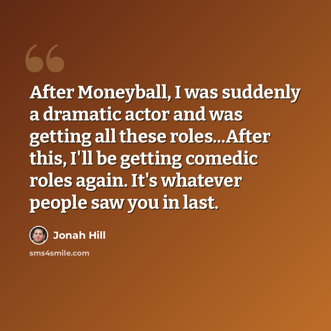 “After Moneyball, I was suddenly a dramatic actor and was getting all these roles...After this, I'll be getting comedic roles again. It's whatever people saw you in last.” quote by Jonah Hill