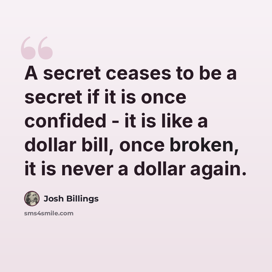 “A secret ceases to be a secret if it is once confided - it is like a dollar bill, once broken, it is never a dollar again.” quote by Josh Billings