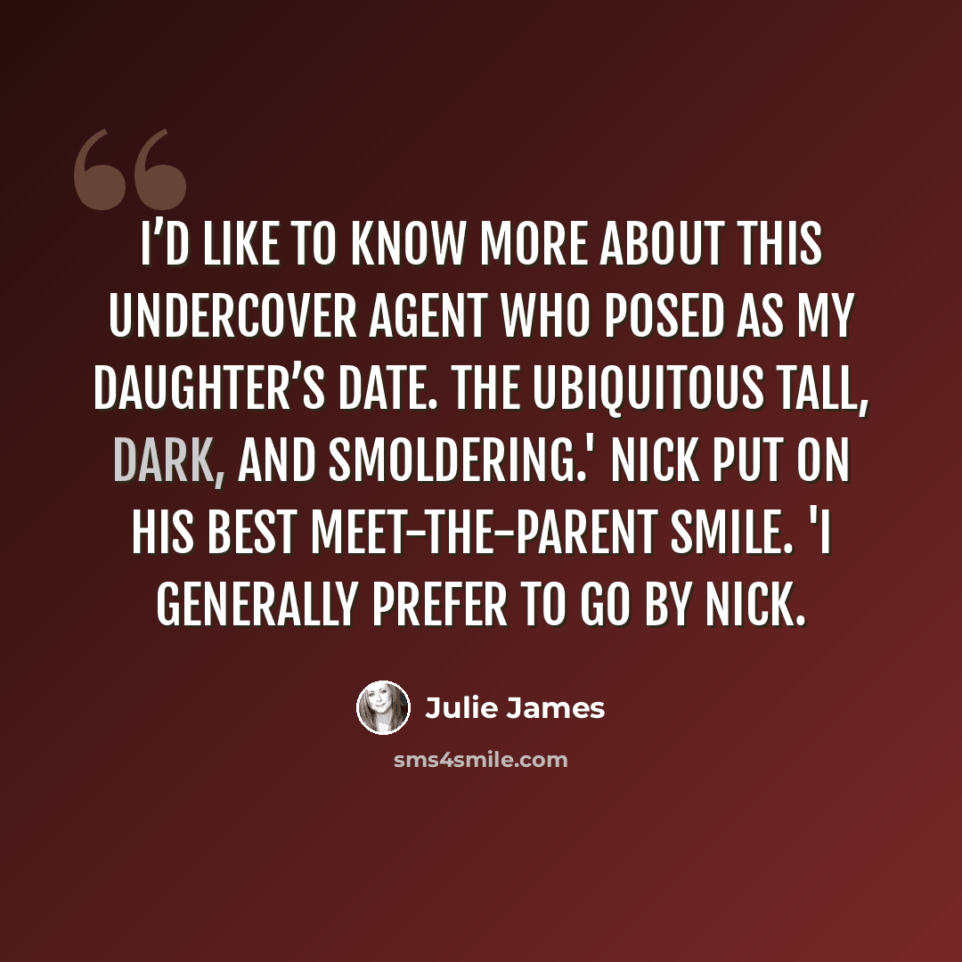 “I’d like to know more about this undercover agent who posed as my daughter’s date. The ubiquitous Tall, Dark, and Smoldering.' Nick put on his best meet-the-parent smile. 'I generally prefer to go by Nick.” quote by Julie James