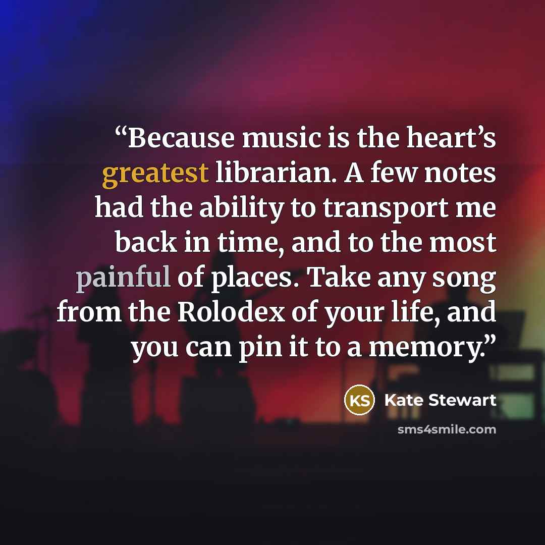 “Because music is the heart’s greatest librarian. A few notes had the ability to transport me back in time, and to the most painful of places. Take any song from the Rolodex of your life, and you can pin it to a memory.” quote by Kate Stewart