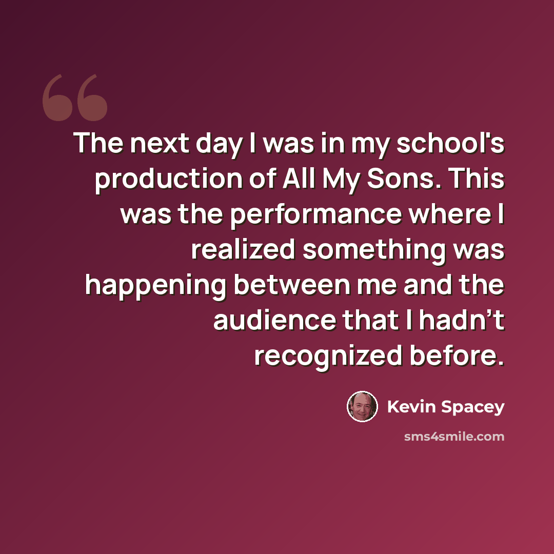 “The next day I was in my school's production of All My Sons. This was the performance where I realized something was happening between me and the audience that I hadn't recognized before.” quote by Kevin Spacey