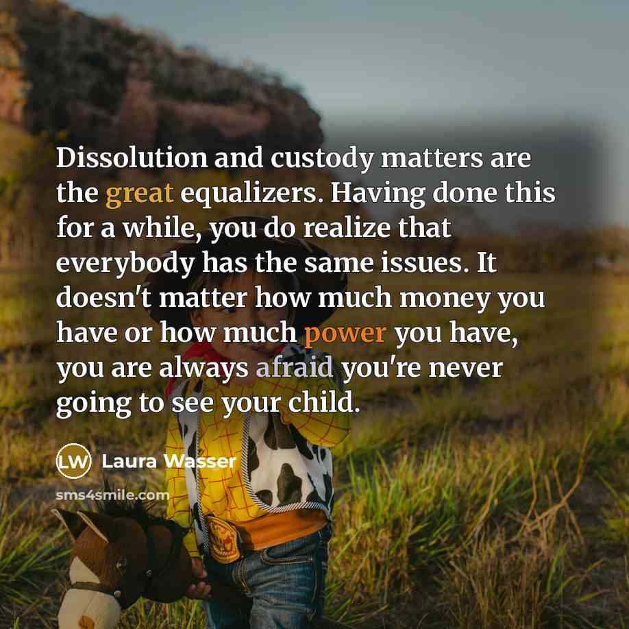 “Dissolution and custody matters are the great equalizers. Having done this for a while, you do realize that everybody has the same issues. It doesn't matter how much money you have or how much power you have, you are always afraid you're never going to see your child.” quote by Laura Wasser
