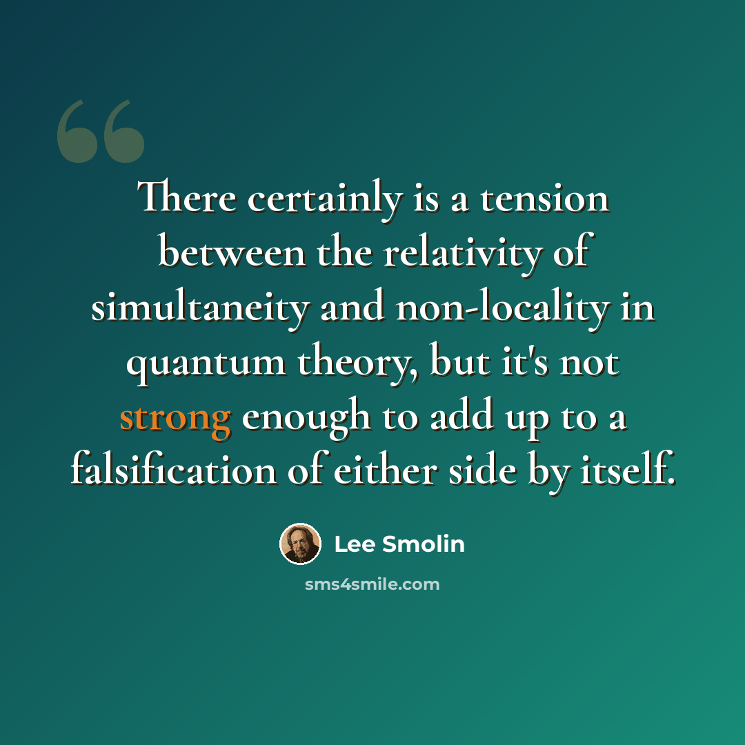 “There certainly is a tension between the relativity of simultaneity and non-locality in quantum theory, but it's not strong enough to add up to a falsification of either side by itself.” quote by Lee Smolin
