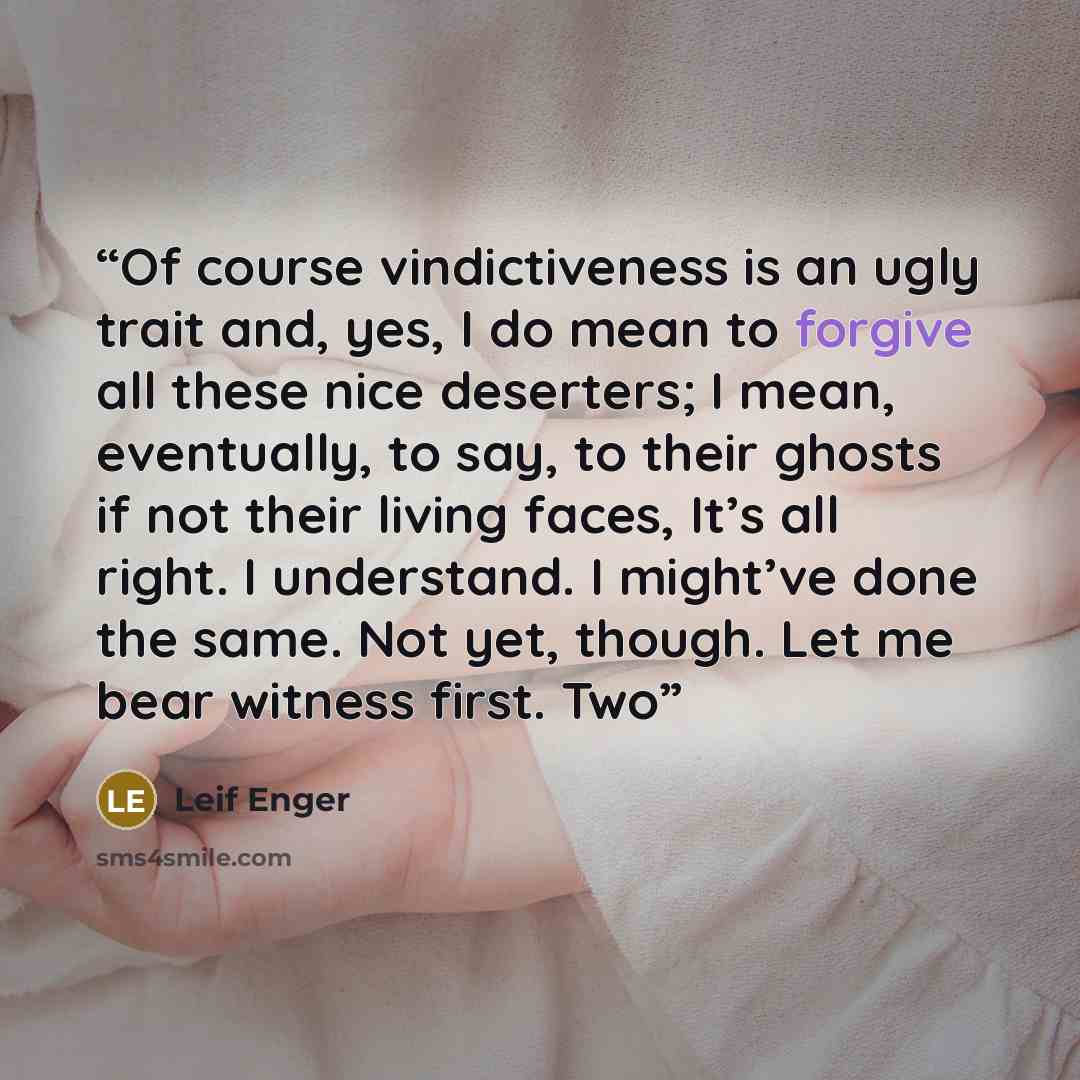 “Of course vindictiveness is an ugly trait and, yes, I do mean to forgive all these nice deserters; I mean, eventually, to say, to their ghosts if not their living faces, It’s all right. I understand. I might’ve done the same. Not yet, though. Let me bear witness first. Two” quote by Leif Enger