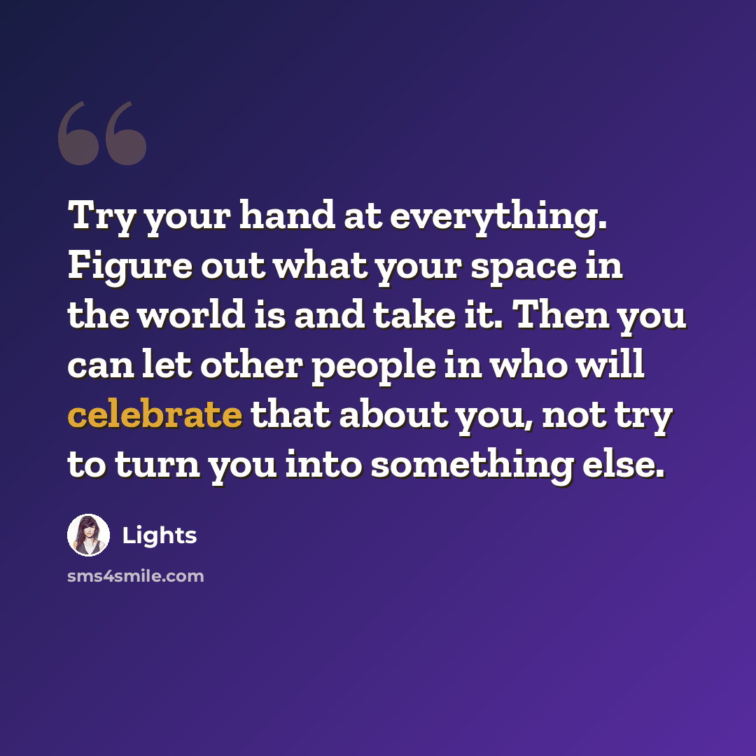 “Try your hand at everything. Figure out what your space in the world is and take it. Then you can let other people in who will celebrate that about you, not try to turn you into something else.” quote by Lights