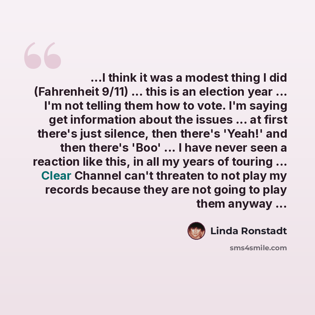 “...I think it was a modest thing I did (Fahrenheit 9/11) ... this is an election year ... I'm not telling them how to vote. I'm saying get information about the issues ... at first there's just silence, then there's 'Yeah!' and then there's 'Boo' ... I have never seen a reaction like this, in all…” quote by Linda Ronstadt