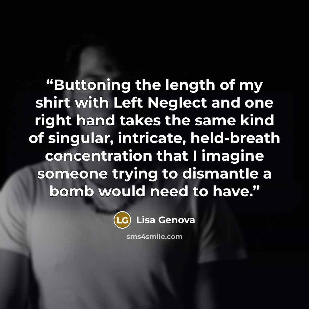 “Buttoning the length of my shirt with Left Neglect and one right hand takes the same kind of singular, intricate, held-breath concentration that I imagine someone trying to dismantle a bomb would need to have.” quote by Lisa Genova
