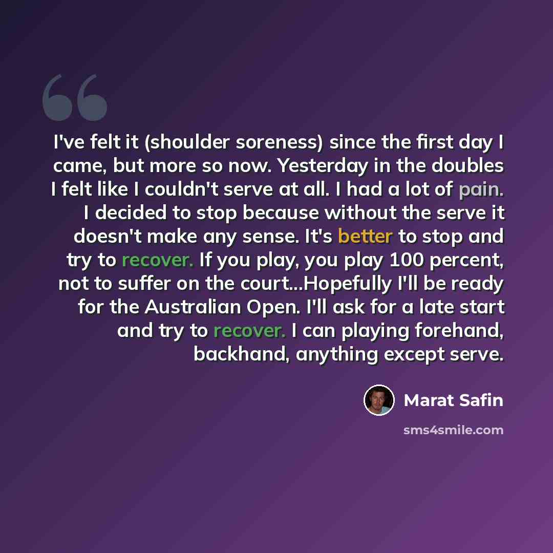 “I've felt it (shoulder soreness) since the first day I came, but more so now. Yesterday in the doubles I felt like I couldn't serve at all. I had a lot of pain. I decided to stop because without the serve it doesn't make any sense. It's better to stop and try to recover. If you play, you play 100…” quote by Marat Safin