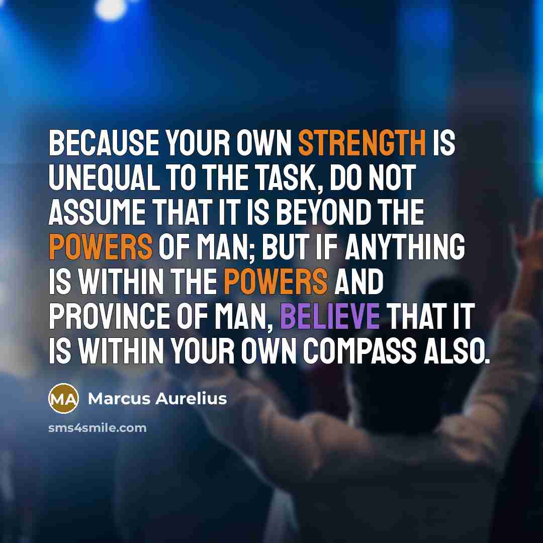 “Because your own strength is unequal to the task, do not assume that it is beyond the powers of man; but if anything is within the powers and province of man, believe that it is within your own compass also.” quote by Marcus Aurelius