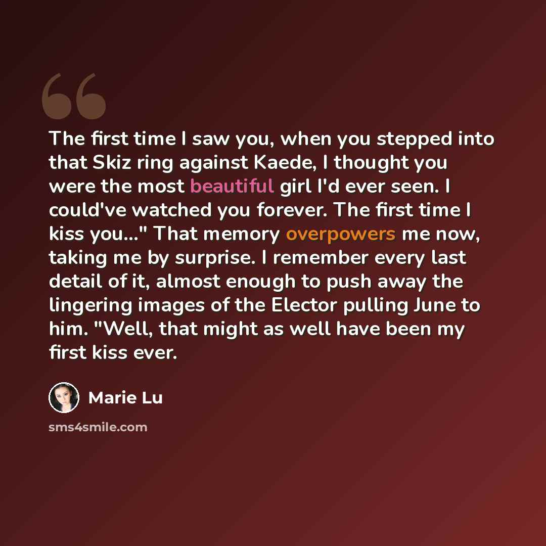 “The first time I saw you, when you stepped into that Skiz ring against Kaede, I thought you were the most beautiful girl I'd ever seen. I could've watched you forever. The first time I kiss you..." That memory overpowers me now, taking me by surprise. I remember every last detail of it, almost…” quote by Marie Lu