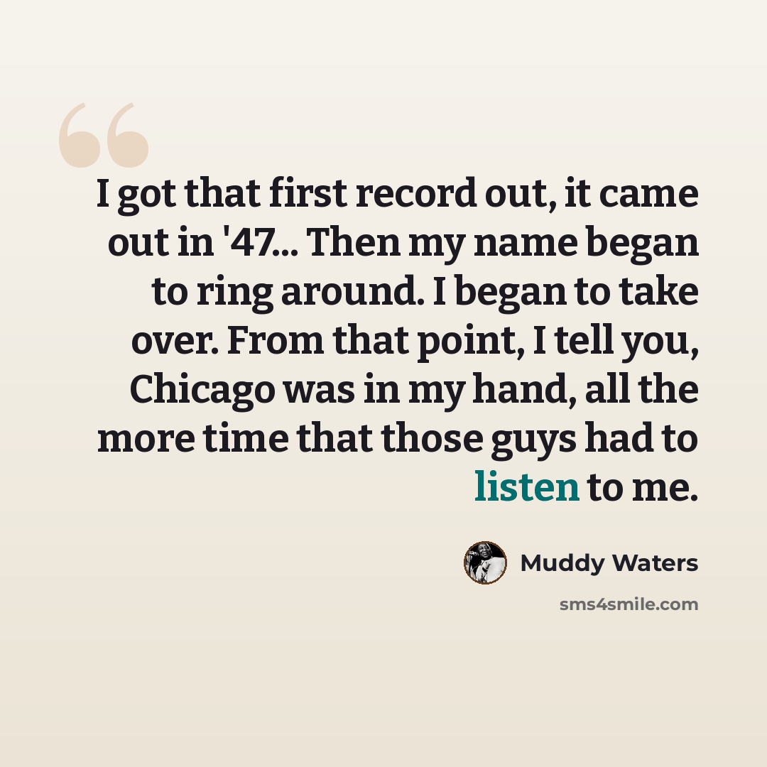 “I got that first record out, it came out in '47... Then my name began to ring around. I began to take over. From that point, I tell you, Chicago was in my hand, all the more time that those guys had to listen to me.” quote by Muddy Waters