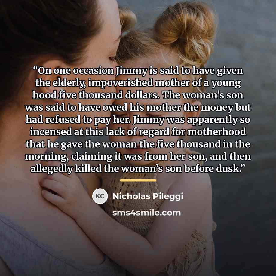 “On one occasion Jimmy is said to have given the elderly, impoverished mother of a young hood five thousand dollars. The woman’s son was said to have owed his mother the money but had refused to pay her. Jimmy was apparently so incensed at this lack of regard for motherhood that he gave the woman…” quote by Nicholas Pileggi