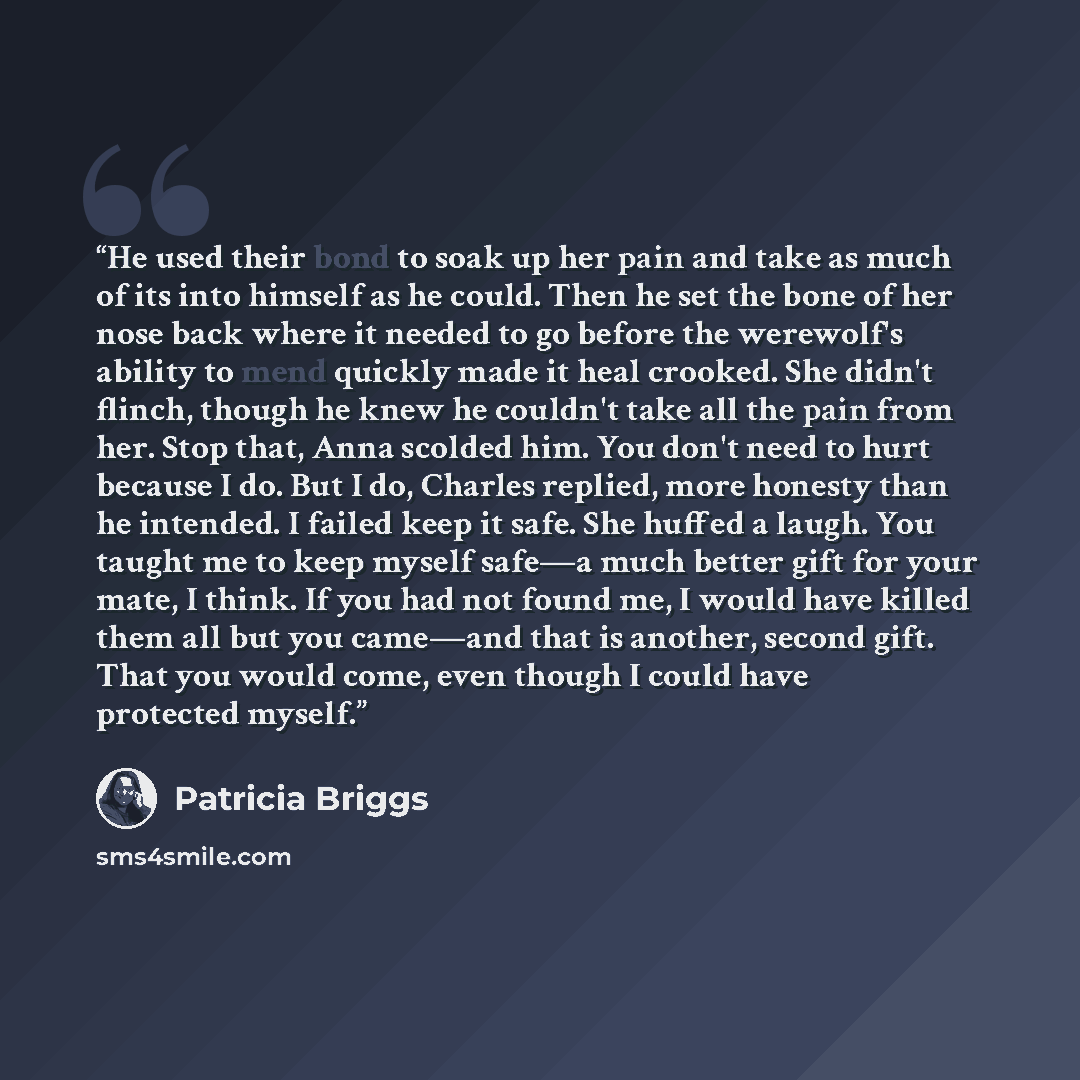 “He used their bond to soak up her pain and take as much of its into himself as he could. Then he set the bone of her nose back where it needed to go before the werewolf's ability to mend quickly made it heal crooked. She didn't flinch, though he knew he couldn't take all the pain from her. Stop…” quote by Patricia Briggs