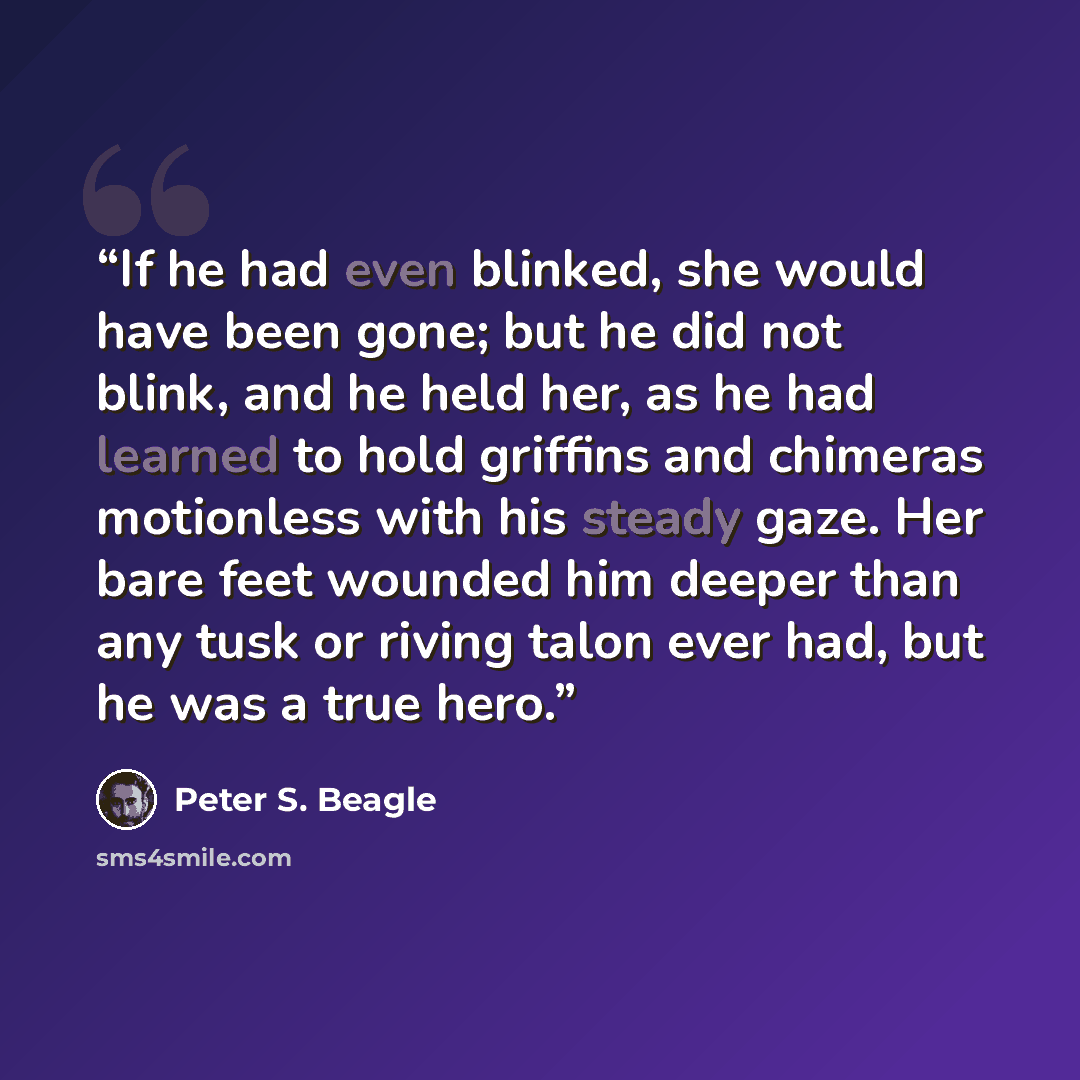 “If he had even blinked, she would have been gone; but he did not blink, and he held her, as he had learned to hold griffins and chimeras motionless with his steady gaze. Her bare feet wounded him deeper than any tusk or riving talon ever had, but he was a true hero.” quote by Peter S. Beagle