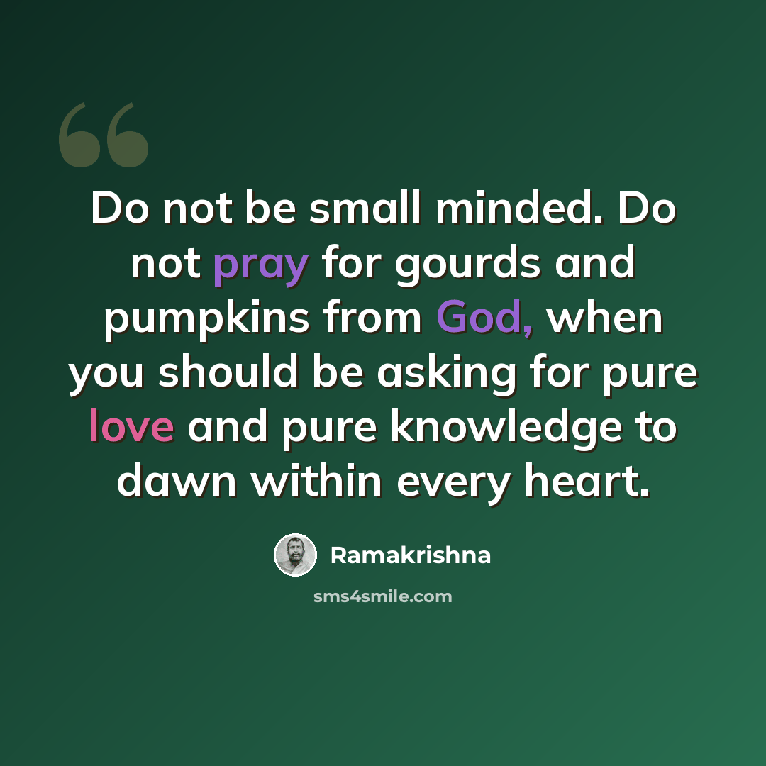 “Do not be small minded. Do not pray for gourds and pumpkins from God, when you should be asking for pure love and pure knowledge to dawn within every heart.” quote by Ramakrishna