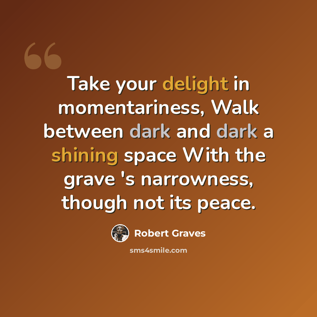 “Take your delight in momentariness, Walk between dark and dark a shining space With the grave 's narrowness, though not its peace.” quote by Robert Graves
