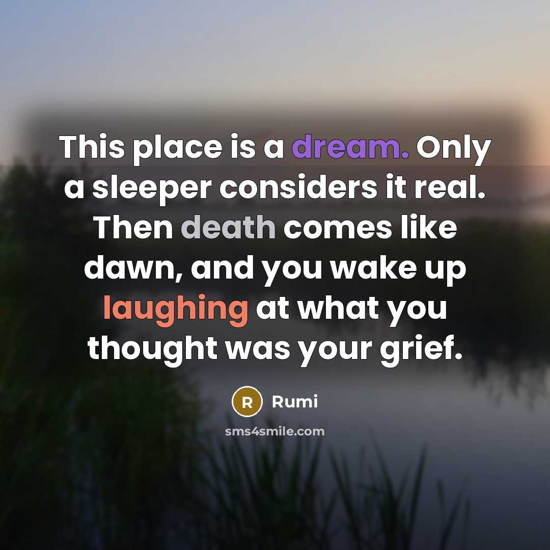 “This place is a dream. Only a sleeper considers it real. Then death comes like dawn, and you wake up laughing at what you thought was your grief.” quote by Rumi
