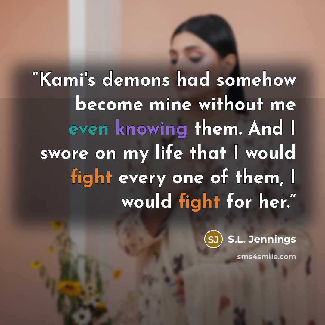 “Kami's demons had somehow become mine without me even knowing them. And I swore on my life that I would fight every one of them, I would fight for her.” quote by S.L. Jennings
