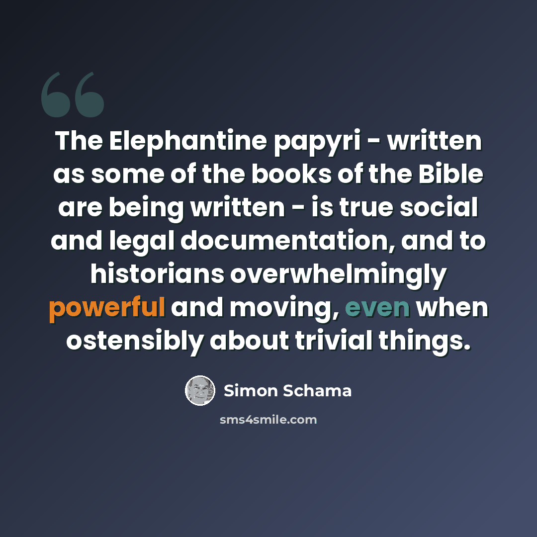 “The Elephantine papyri - written as some of the books of the Bible are being written - is true social and legal documentation, and to historians overwhelmingly powerful and moving, even when ostensibly about trivial things.” quote by Simon Schama