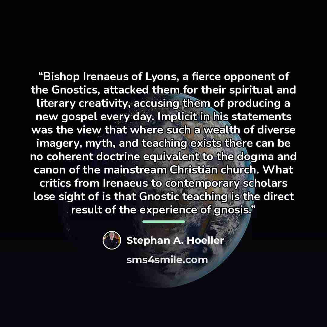 “Bishop Irenaeus of Lyons, a fierce opponent of the Gnostics, attacked them for their spiritual and literary creativity, accusing them of producing a new gospel every day. Implicit in his statements was the view that where such a wealth of diverse imagery, myth, and teaching exists there can be no…” quote by Stephan A. Hoeller