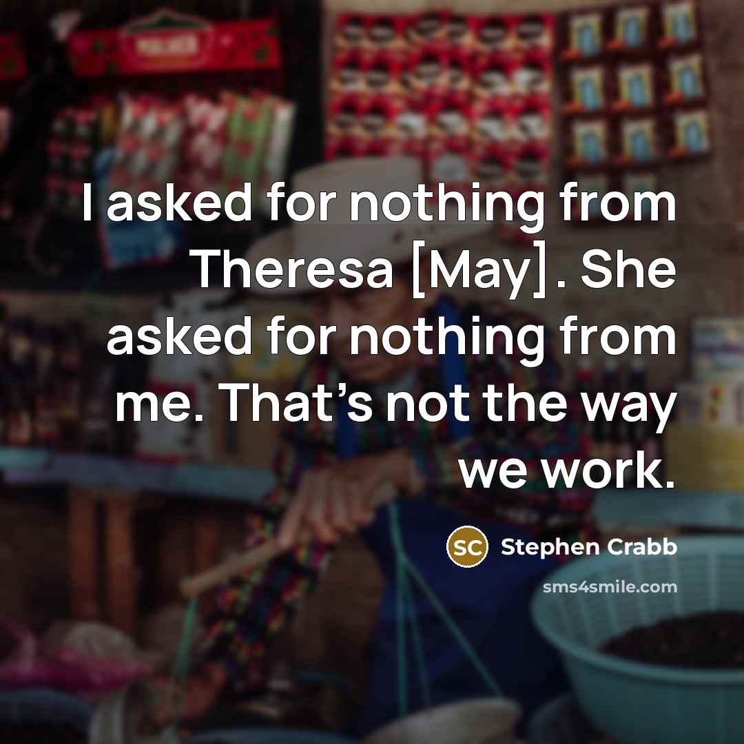 “I asked for nothing from Theresa [May]. She asked for nothing from me. That's not the way we work.” quote by Stephen Crabb