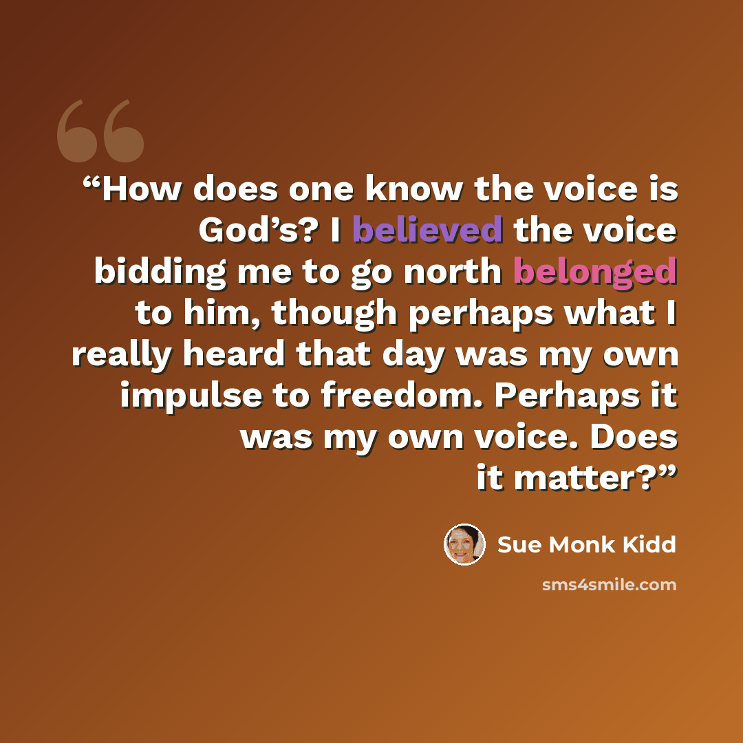 “How does one know the voice is God’s? I believed the voice bidding me to go north belonged to him, though perhaps what I really heard that day was my own impulse to freedom. Perhaps it was my own voice. Does it matter?” quote by Sue Monk Kidd