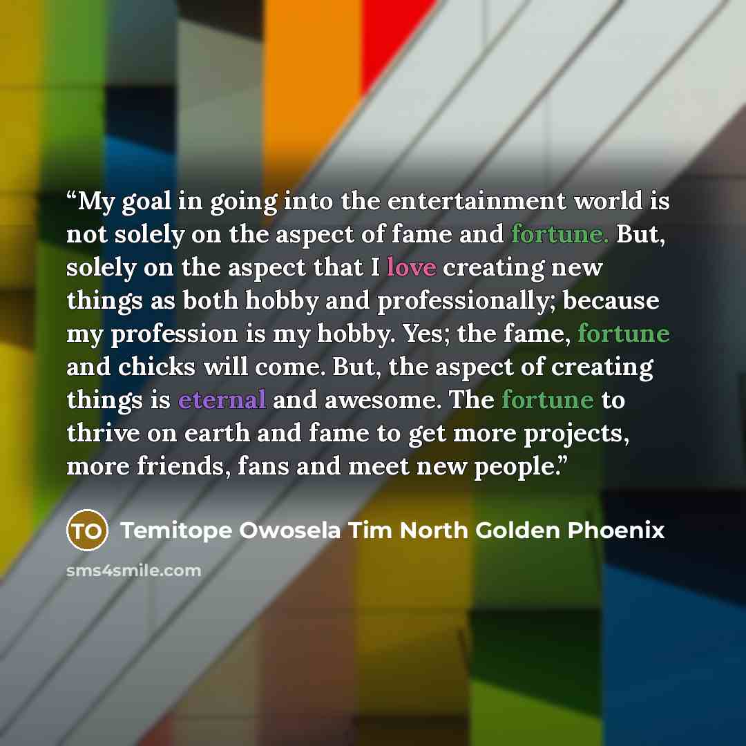 “My goal in going into the entertainment world is not solely on the aspect of fame and fortune. But, solely on the aspect that I love creating new things as both hobby and professionally; because my profession is my hobby. Yes; the fame, fortune and chicks will come. But, the aspect of creating…” quote by Temitope Owosela Tim North Golden Phoenix