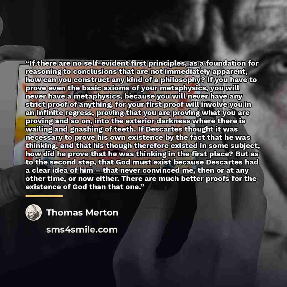 “If there are no self-evident first principles, as a foundation for reasoning to conclusions that are not immediately apparent, how can you construct any kind of a philosophy? If you have to prove even the basic axioms of your metaphysics, you will never have a metaphysics, because you will never…” quote by Thomas Merton