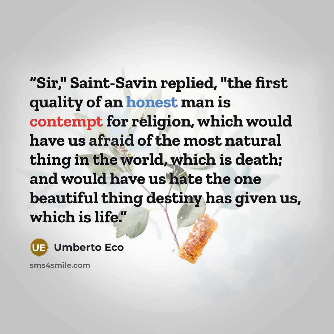 “Sir," Saint-Savin replied, "the first quality of an honest man is contempt for religion, which would have us afraid of the most natural thing in the world, which is death; and would have us hate the one beautiful thing destiny has given us, which is life.” quote by Umberto Eco