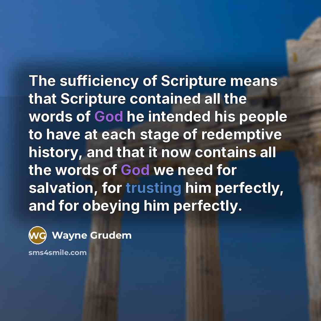 “The sufficiency of Scripture means that Scripture contained all the words of God he intended his people to have at each stage of redemptive history, and that it now contains all the words of God we need for salvation, for trusting him perfectly, and for obeying him perfectly.” quote by Wayne Grudem