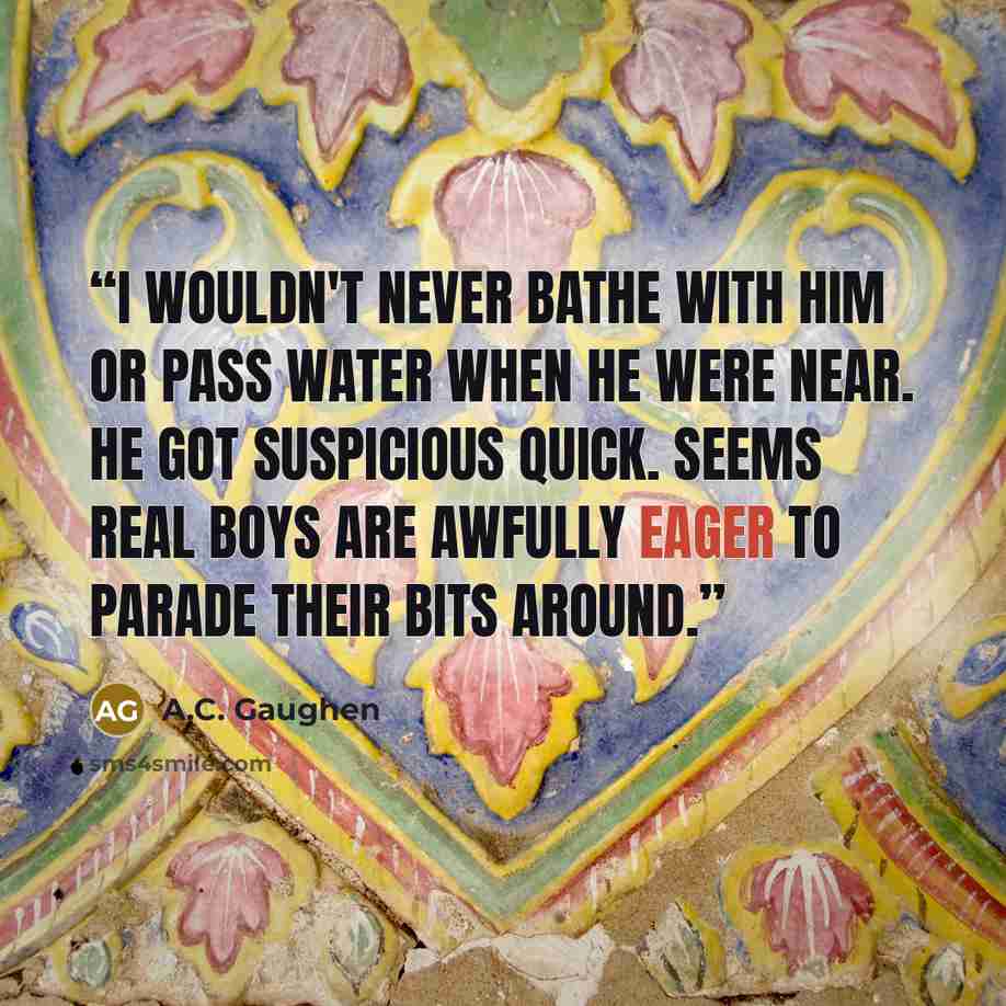 “I wouldn't never bathe with him or pass water when he were near. He got suspicious quick. Seems real boys are awfully eager to parade their bits around.” quote by A.C. Gaughen