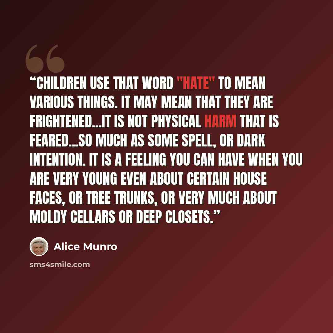 “Children use that word "hate" to mean various things. It may mean that they are frightened...It is not physical harm that is feared...so much as some spell, or dark intention. It is a feeling you can have when you are very young even about certain house faces, or tree trunks, or very much about…” quote by Alice Munro