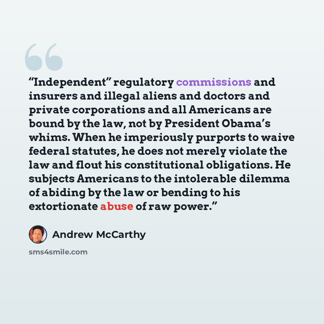 “Independent” regulatory commissions and insurers and illegal aliens and doctors and private corporations and all Americans are bound by the law, not by President Obama’s whims. When he imperiously purports to waive federal statutes, he does not merely violate the law and flout his constitutional…” quote by Andrew McCarthy