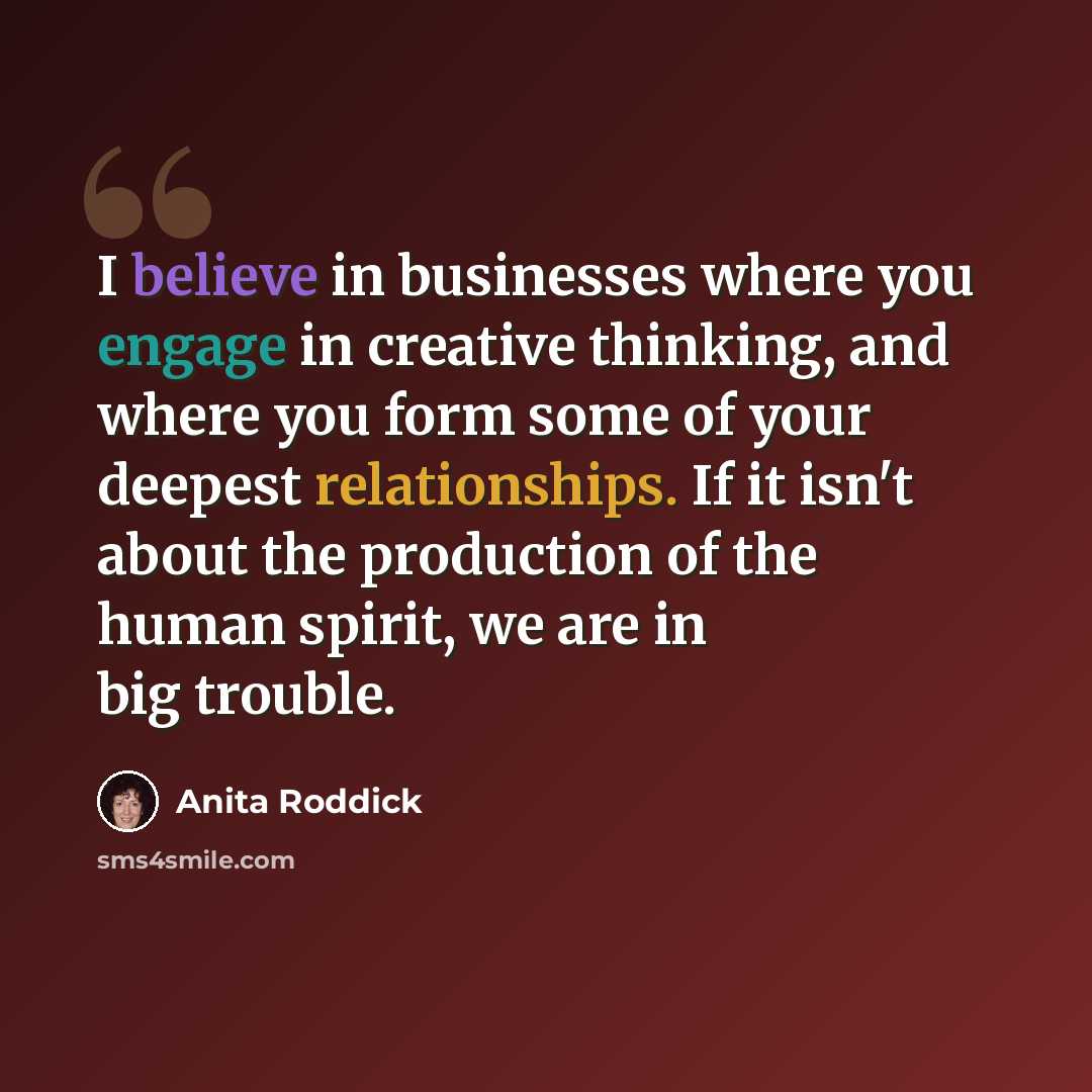 “I believe in businesses where you engage in creative thinking, and where you form some of your deepest relationships. If it isn't about the production of the human spirit, we are in big trouble.” quote by Anita Roddick