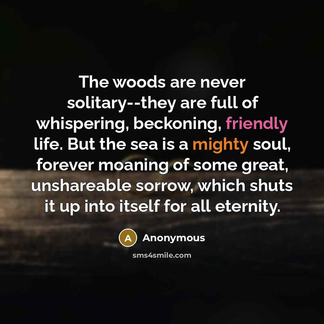 “The woods are never solitary--they are full of whispering, beckoning, friendly life. But the sea is a mighty soul, forever moaning of some great, unshareable sorrow, which shuts it up into itself for all eternity.” quote by Anonymous